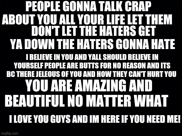 If your feeling sad read this | PEOPLE GONNA TALK CRAP ABOUT YOU ALL YOUR LIFE LET THEM; DON'T LET THE HATERS GET YA DOWN THE HATERS GONNA HATE; I BELIEVE IN YOU AND YALL SHOULD BELIEVE IN YOURSELF PEOPLE ARE BUTTS FOR NO REASON AND ITS BC THERE JELEOUS OF YOU AND HOW THEY CAN'T HURT YOU; YOU ARE AMAZING AND BEAUTIFUL NO MATTER WHAT; I LOVE YOU GUYS AND IM HERE IF YOU NEED ME! | image tagged in black background | made w/ Imgflip meme maker