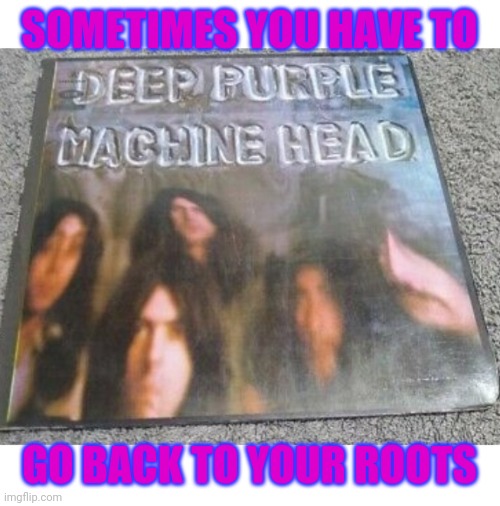 Space Truckin' | SOMETIMES YOU HAVE TO; GO BACK TO YOUR ROOTS | image tagged in deep purple,classic rock | made w/ Imgflip meme maker