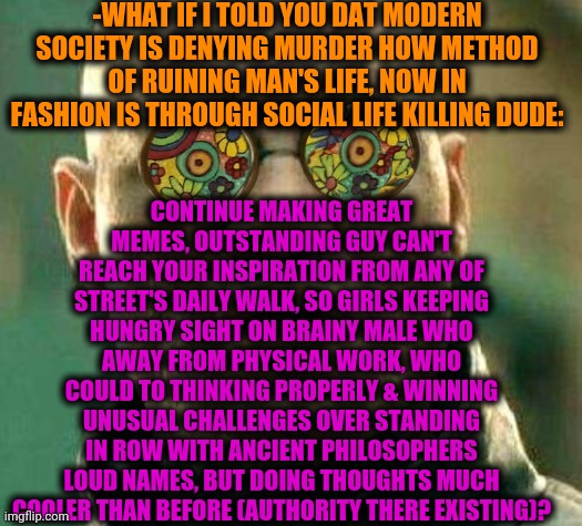 -Be cool if want pleasure. | -WHAT IF I TOLD YOU DAT MODERN SOCIETY IS DENYING MURDER HOW METHOD OF RUINING MAN'S LIFE, NOW IN FASHION IS THROUGH SOCIAL LIFE KILLING DUDE:; CONTINUE MAKING GREAT MEMES, OUTSTANDING GUY CAN'T REACH YOUR INSPIRATION FROM ANY OF STREET'S DAILY WALK, SO GIRLS KEEPING HUNGRY SIGHT ON BRAINY MALE WHO AWAY FROM PHYSICAL WORK, WHO COULD TO THINKING PROPERLY & WINNING UNUSUAL CHALLENGES OVER STANDING IN ROW WITH ANCIENT PHILOSOPHERS LOUD NAMES, BUT DOING THOUGHTS MUCH COOLER THAN BEFORE (AUTHORITY THERE EXISTING)? | image tagged in acid kicks in morpheus,philosorapper,sad but true,we live in a society,dating site murderer,denied | made w/ Imgflip meme maker