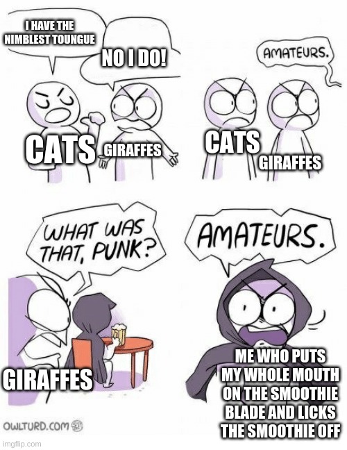 Amateurs | I HAVE THE NIMBLEST TOUNGUE; NO I DO! CATS; CATS; GIRAFFES; GIRAFFES; ME WHO PUTS MY WHOLE MOUTH ON THE SMOOTHIE BLADE AND LICKS THE SMOOTHIE OFF; GIRAFFES | image tagged in amateurs | made w/ Imgflip meme maker