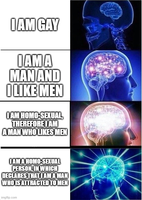 Expanding Brain | I AM GAY; I AM A MAN AND I LIKE MEN; I AM HOMO-SEXUAL, THEREFORE I AM A MAN WHO LIKES MEN; I AM A HOMO-SEXUAL PERSON, IN WHICH DECLARES THAT I AM A MAN WHO IS ATTRACTED TO MEN | image tagged in memes,expanding brain | made w/ Imgflip meme maker