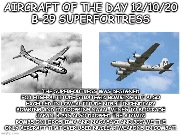 aircraft of the day | AIRCRAFT OF THE DAY 12/10/20
B-29 SUPERFORTRESS; THE SUPERFORTRESS WAS DESIGNED FOR HIGH-ALTITUDE STRATEGIC BOMBING BUT ALSO EXCELLED IN LOW-ALTITUDE NIGHT INCENDIARY BOMBING AND IN DROPPING NAVAL MINES TO BLOCKADE JAPAN. B-29S ALSO DROPPED THE ATOMIC BOMBS ON HIROSHIMA AND NAGASAKI AND BECAME THE ONLY AIRCRAFT THAT EVER USED NUCLEAR WEAPONS IN COMBAT. | image tagged in blank white template | made w/ Imgflip meme maker