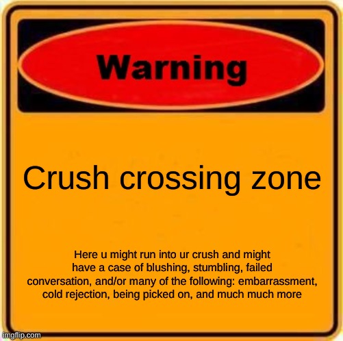 Warning Sign Meme | Crush crossing zone; Here u might run into ur crush and might have a case of blushing, stumbling, failed conversation, and/or many of the following: embarrassment, cold rejection, being picked on, and much much more | image tagged in memes,warning sign | made w/ Imgflip meme maker