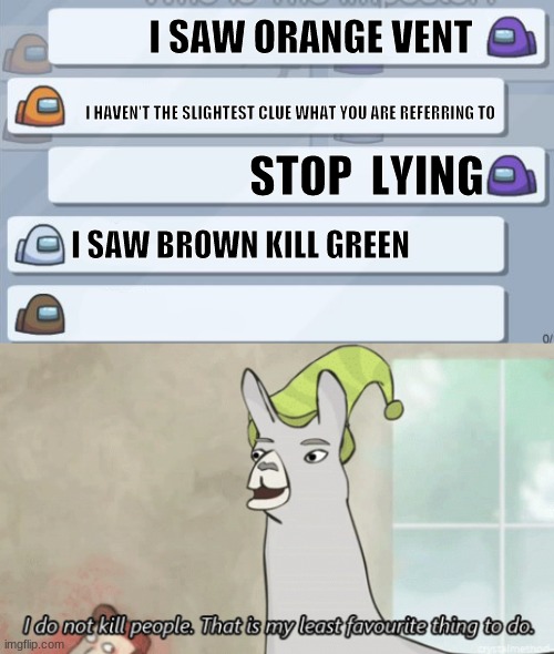 among us in a nutshell | I SAW ORANGE VENT; I HAVEN'T THE SLIGHTEST CLUE WHAT YOU ARE REFERRING TO; STOP  LYING; I SAW BROWN KILL GREEN | image tagged in among us chat,i do not kill people llama | made w/ Imgflip meme maker