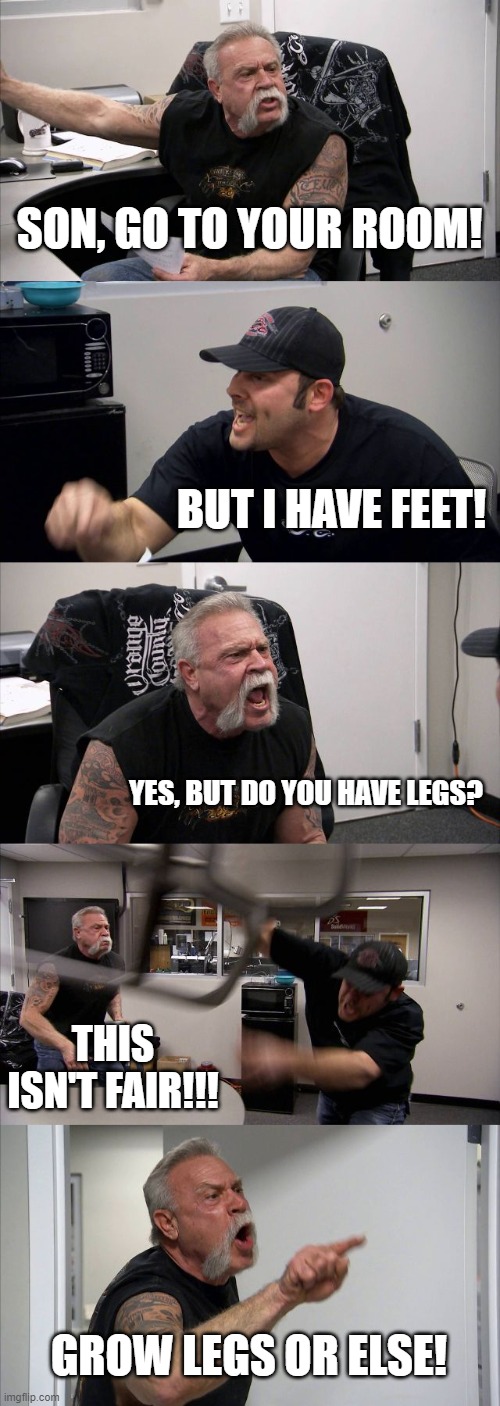 Legs required | SON, GO TO YOUR ROOM! BUT I HAVE FEET! YES, BUT DO YOU HAVE LEGS? THIS ISN'T FAIR!!! GROW LEGS OR ELSE! | image tagged in memes,american chopper argument | made w/ Imgflip meme maker