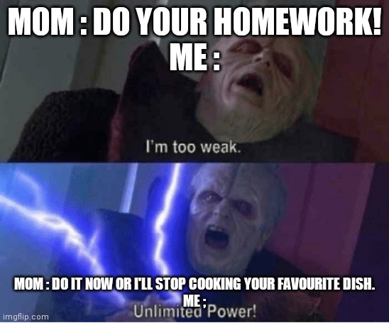 Too weak Unlimited Power | MOM : DO YOUR HOMEWORK!
ME :; MOM : DO IT NOW OR I'LL STOP COOKING YOUR FAVOURITE DISH.
ME ; | image tagged in too weak unlimited power | made w/ Imgflip meme maker