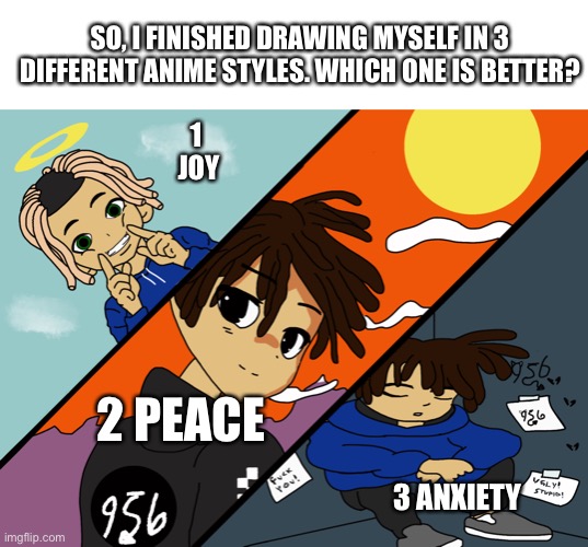 SO, I FINISHED DRAWING MYSELF IN 3 DIFFERENT ANIME STYLES. WHICH ONE IS BETTER? 1 
JOY; 2 PEACE; 3 ANXIETY | made w/ Imgflip meme maker