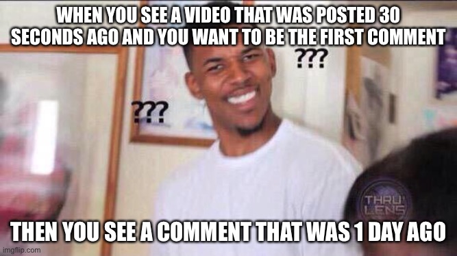 People be like | WHEN YOU SEE A VIDEO THAT WAS POSTED 30 SECONDS AGO AND YOU WANT TO BE THE FIRST COMMENT; THEN YOU SEE A COMMENT THAT WAS 1 DAY AGO | image tagged in black guy confused | made w/ Imgflip meme maker