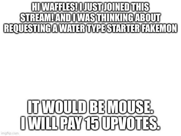 Thank you. |  HI WAFFLES! I JUST JOINED THIS STREAM! AND I WAS THINKING ABOUT REQUESTING A WATER TYPE STARTER FAKEMON; IT WOULD BE MOUSE. I WILL PAY 15 UPVOTES. | image tagged in blank white template | made w/ Imgflip meme maker