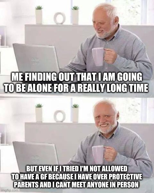 lonely | ME FINDING OUT THAT I AM GOING TO BE ALONE FOR A REALLY LONG TIME; BUT EVEN IF I TRIED I'M NOT ALLOWED TO HAVE A GF BECAUSE I HAVE OVER PROTECTIVE PARENTS AND I CANT MEET ANYONE IN PERSON | image tagged in memes,hide the pain harold | made w/ Imgflip meme maker