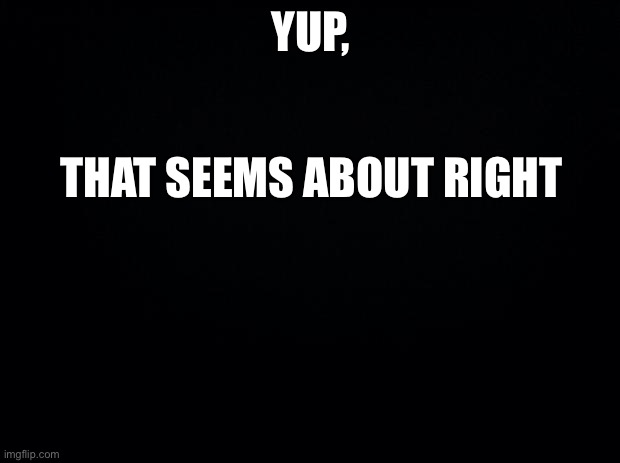 Black background | YUP, THAT SEEMS ABOUT RIGHT | image tagged in black background | made w/ Imgflip meme maker