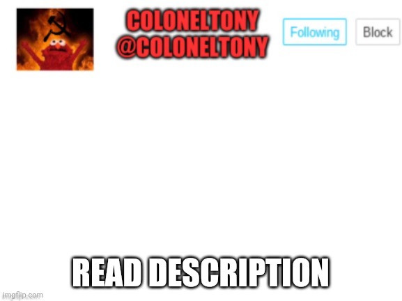 ColonelTony Announcement | WE'RE NO STRANGERS TO LOVE
YOU KNOW THE RULES AND SO DO I
A FULL COMMITMENT'S WHAT I'M THINKING OF
YOU WOULDN'T GET THIS FROM ANY OTHER GUY

I JUST WANNA TELL YOU HOW I'M FEELING
GOTTA MAKE YOU UNDERSTAND

NEVER GONNA GIVE YOU UP
NEVER GONNA LET YOU DOWN
NEVER GONNA RUN AROUND AND DESERT YOU
NEVER GONNA MAKE YOU CRY
NEVER GONNA SAY GOODBYE
NEVER GONNA TELL A LIE AND HURT YOU

WE'VE KNOWN EACH OTHER FOR SO LONG
YOUR HEART'S BEEN ACHING BUT YOU'RE TOO SHY TO SAY IT
INSIDE WE BOTH KNOW WHAT'S BEEN GOING ON
WE KNOW THE GAME AND WE'RE GONNA PLAY IT

AND IF YOU ASK ME HOW I'M FEELING
DON'T TELL ME YOU'RE TOO BLIND TO SEE

NEVER GONNA GIVE YOU UP
NEVER GONNA LET YOU DOWN
NEVER GONNA RUN AROUND AND DESERT YOU
NEVER GONNA MAKE YOU CRY
NEVER GONNA SAY GOODBYE
NEVER GONNA TELL A LIE AND HURT YOU

NEVER GONNA GIVE YOU UP
NEVER GONNA LET YOU DOWN
NEVER GONNA RUN AROUND AND DESERT YOU
NEVER GONNA MAKE YOU CRY
NEVER GONNA SAY GOODBYE
NEVER GONNA TELL A LIE AND HURT YOU

(OOH, GIVE YOU UP)
(OOH, GIVE YOU UP)
(OOH) NEVER GONNA GIVE, NEVER GONNA GIVE
(GIVE YOU UP)
(OOH) NEVER GONNA GIVE, NEVER GONNA GIVE
(GIVE YOU UP)

WE'VE KNOWN EACH OTHER FOR SO LONG
YOUR HEART'S BEEN ACHING BUT YOU'RE TOO SHY TO SAY IT
INSIDE WE BOTH KNOW WHAT'S BEEN GOING ON
WE KNOW THE GAME AND WE'RE GONNA PLAY IT

I JUST WANNA TELL YOU HOW I'M FEELING
GOTTA MAKE YOU UNDERSTAND

NEVER GONNA GIVE YOU UP
NEVER GONNA LET YOU DOWN
NEVER GONNA RUN AROUND AND DESERT YOU
NEVER GONNA MAKE YOU CRY
NEVER GONNA SAY GOODBYE
NEVER GONNA TELL A LIE AND HURT YOU

NEVER GONNA GIVE YOU UP
NEVER GONNA LET YOU DOWN
NEVER GONNA RUN AROUND AND DESERT YOU
NEVER GONNA MAKE YOU CRY
NEVER GONNA SAY GOODBYE
NEVER GONNA TELL A LIE AND HURT YOU

NEVER GONNA GIVE YOU UP
NEVER GONNA LET YOU DOWN
NEVER GONNA RUN AROUND AND DESERT YOU
NEVER GONNA MAKE YOU CRY
NEVER GONNA SAY GOODBYE
NEVER GONNA TELL A LIE AND HURT; READ DESCRIPTION | image tagged in coloneltony announcement | made w/ Imgflip meme maker