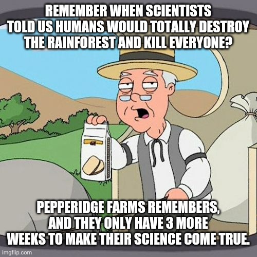 Yup, supposed to be this year. Kind of like the science of the ozone hole and the science of 54 genders and the science of | REMEMBER WHEN SCIENTISTS TOLD US HUMANS WOULD TOTALLY DESTROY THE RAINFOREST AND KILL EVERYONE? PEPPERIDGE FARMS REMEMBERS, AND THEY ONLY HAVE 3 MORE WEEKS TO MAKE THEIR SCIENCE COME TRUE. | image tagged in memes,pepperidge farm remembers | made w/ Imgflip meme maker