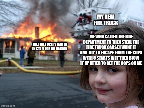 It just be like that tho | MY NEW FIRE TRUCK; ME WHO CALLED THE FIRE DEPARTMENT TO THEN STEAL THE FIRE TRUCK CAUSE I WANT IT AND TRY TO ESCAPE FROM THE COPS WITH 5 STARTS IN IT THEN BLOW IT UP AFTER TO GET THE COPS ON ME; THE FIRE I JUST STARTED IN GTA V FOR NO REASON | image tagged in memes,disaster girl | made w/ Imgflip meme maker