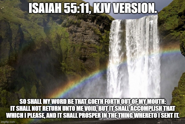 Isaiah 55:11 | ISAIAH 55:11, KJV VERSION. SO SHALL MY WORD BE THAT GOETH FORTH OUT OF MY MOUTH: IT SHALL NOT RETURN UNTO ME VOID, BUT IT SHALL ACCOMPLISH THAT WHICH I PLEASE, AND IT SHALL PROSPER IN THE THING WHERETO I SENT IT. | image tagged in bible verse | made w/ Imgflip meme maker