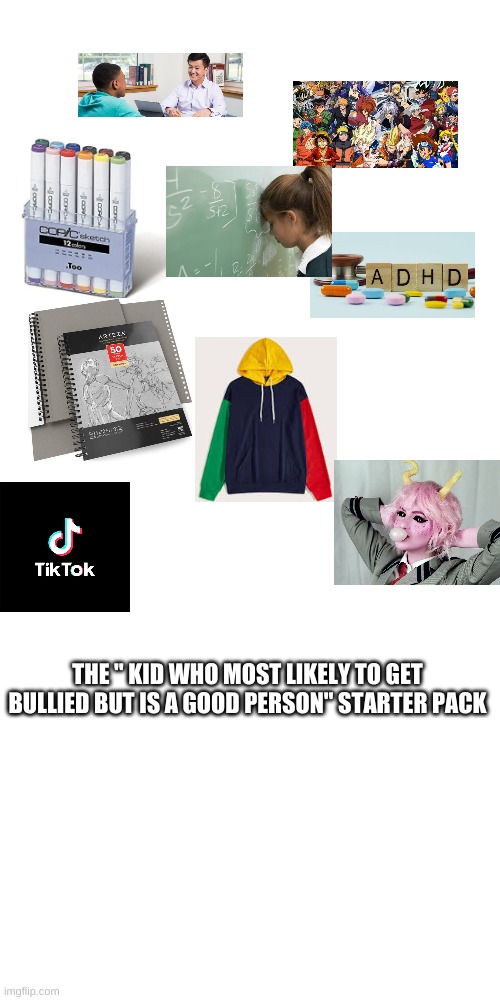 welp thats me in a nutshell | THE " KID WHO MOST LIKELY TO GET BULLIED BUT IS A GOOD PERSON" STARTER PACK | image tagged in memes,blank transparent square,blank starter pack | made w/ Imgflip meme maker