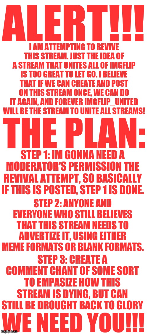 STREAM REVIVAL!!!!!!! | ALERT!!! I AM ATTEMPTING TO REVIVE THIS STREAM. JUST THE IDEA OF A STREAM THAT UNITES ALL OF IMGFLIP IS TOO GREAT TO LET GO. I BELIEVE THAT IF WE CAN CREATE AND POST ON THIS STREAM ONCE, WE CAN DO IT AGAIN, AND FOREVER IMGFLIP_UNITED WILL BE THE STREAM TO UNITE ALL STREAMS! THE PLAN:; STEP 1: IM GONNA NEED A MODERATOR'S PERMISSION THE REVIVAL ATTEMPT, SO BASICALLY IF THIS IS POSTED, STEP 1 IS DONE. STEP 2: ANYONE AND EVERYONE WHO STILL BELIEVES THAT THIS STREAM NEEDS TO ADVERTIZE IT, USING EITHER MEME FORMATS OR BLANK FORMATS. STEP 3: CREATE A COMMENT CHANT OF SOME SORT TO EMPASIZE HOW THIS STREAM IS DYING, BUT CAN STILL BE DROUGHT BACK TO GLORY; WE NEED YOU!!! | image tagged in blank white template,imgflip | made w/ Imgflip meme maker