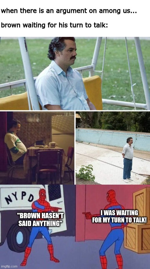 patience ma dear pacience | when there is an argument on among us...
 
brown waiting for his turn to talk:; I WAS WAITING FOR MY TURN TO TALK! "BROWN HASEN'T SAID ANYTHING" | image tagged in memes,sad pablo escobar,spiderman pointing at spiderman | made w/ Imgflip meme maker