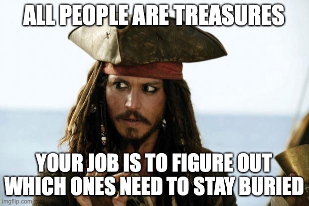 Jack Sparrow Pirate | ALL PEOPLE ARE TREASURES; YOUR JOB IS TO FIGURE OUT WHICH ONES NEED TO STAY BURIED | image tagged in jack sparrow pirate | made w/ Imgflip meme maker