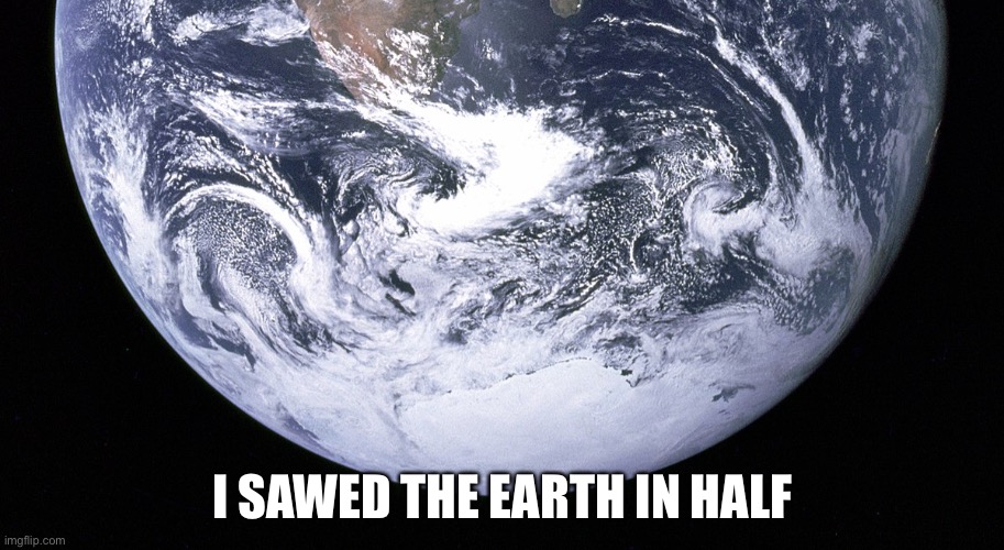 YES | I SAWED THE EARTH IN HALF | image tagged in please | made w/ Imgflip meme maker