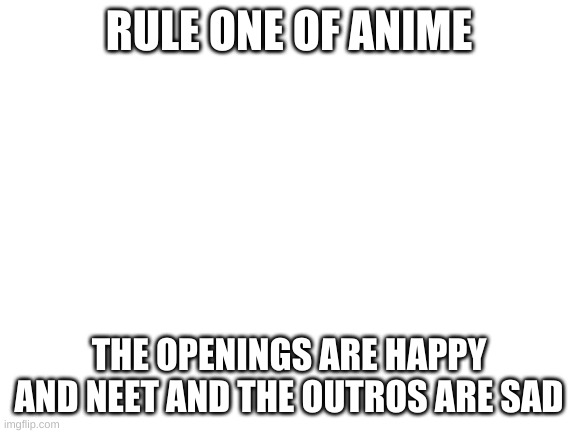 Rules of anime #1 | RULE ONE OF ANIME; THE OPENINGS ARE HAPPY AND NEET AND THE OUTROS ARE SAD | image tagged in blank white template,anime,rules of anime | made w/ Imgflip meme maker
