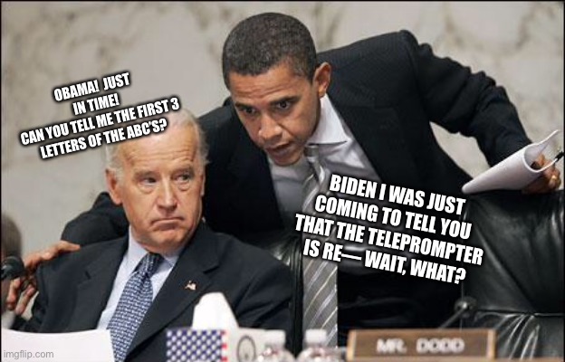 Great | OBAMA!  JUST IN TIME!
CAN YOU TELL ME THE FIRST 3 LETTERS OF THE ABC’S? BIDEN I WAS JUST COMING TO TELL YOU THAT THE TELEPROMPTER IS RE— WAIT, WHAT? | image tagged in obama coaches biden | made w/ Imgflip meme maker