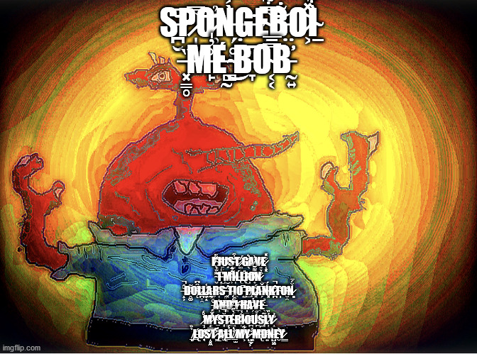 I̸̢̽̍̇ ̴͕̯̺͌͑j̴̹̦̆͝ụ̷̧͔̍̕͝s̴͈̠̼̆̓̑t̷̥̘̐ ̷̹̋́g̸̖̑͛a̸̝̓̀v̸͍̤͒e̷̜͓͒̽ ̴̬͌̆͗1̴͎͙͆̍ ̶̺̎m̵͕͖͔͂́͋ĩ̸̩̌ĺ̵̢l̶̢̑̎i̸̺̣͙͂͝o̸̟̦͌͌͊n̷͒̀͜ ̶̆̂̚ | S̶̪̮̆̄P̷̩͇̭̿͝Ŏ̷̥̻̉Ǹ̶̗̜̮͐̾Ġ̵̣̞E̴͍̿͋͝B̵̤̃̇O̷͕͂̽̉Ì̴̱͋ ̶͓̳̥̏M̵̙͗̓̍É̶̻̰͜ ̴̻̊͘B̵̞͆O̴͔͔̿̄̅B̵̛̰͍; I̸̢̽̍̇ ̴͕̯̺͌͑J̴̹̦̆͝Ụ̷̧͔̍̕͝S̴͈̠̼̆̓̑T̷̥̘̐ ̷̹̋́G̸̖̑͛A̸̝̓̀V̸͍̤͒E̷̜͓͒̽ ̴̬͌̆͗1̴͎͙͆̍ ̶̺̎M̵͕͖͔͂́͋Ĩ̸̩̌Ĺ̵̢L̶̢̑̎I̸̺̣͙͂͝O̸̟̦͌͌͊N̷͒̀͜ ̶̝͕̆̂̚Ḓ̵͚̎͂Ǫ̴̾̑͆L̷̪̣̯̐L̷̬͎̓̔͜Ä̵̲̰̯R̵̜̥̲̎S̴̗͓̺͊ ̶͓̈́̆T̵͆Ι̯̻Ơ̶͔̚ ̵̬̄͜͝P̸̧̆L̷͓͂́A̵̗̖͕̅̌̕Ń̴͓́K̷̪͒̇̚T̴̩͋O̴̮̯̒̕N̷͈̉̈́̄ ̵̨̦̌̑A̸̹͛͝N̶̡̪̅D̸͉̍́̒ ̵̲̜̪͌͒Ǐ̸̩ ̴̱͝H̴̩̤͐͝A̷̗̭͉̓̓V̶̯̑Ė̶̖͚̉ ̷͉̙̍̊́M̷͕͑̎̈́Ÿ̴̠͉̞́Ş̶̜̅̆̚T̷̲̲̾É̴̥̳̀̋R̷̩̫̓Ĩ̸͎̦̥̔Ơ̵̛̪̱͗Ú̵̪͒S̴̡͉̐̃L̷̩̣̓̓̏Y̷̝̙̳̋͐ ̸̡̲̉̐L̶̢̖̈́̕O̷̧̖͋̾S̸̝͓̼̿̒Ț̷͗͊͝ ̴̢̥͒̍A̸̢̫͊Ḻ̴͐̓́L̸̤̒̒ ̸̱̫̀M̸͕͒͋͘Y̷̺͉͕̑ ̶͖̗̄́M̶̢͐̈́O̵͍͗Ǹ̵̺͖̤E̴̮͂̀Y̷͇̒ | image tagged in spongeboi me bob | made w/ Imgflip meme maker