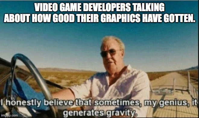 Video game graphics. |  VIDEO GAME DEVELOPERS TALKING ABOUT HOW GOOD THEIR GRAPHICS HAVE GOTTEN. | image tagged in i honestly believe that sometimes my genius it generates gravi | made w/ Imgflip meme maker