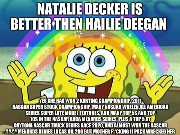 Natalie Decker is the best NASCAR driver ever | NATALIE DECKER IS BETTER THEN HAILIE DEEGAN; YES SHE HAS WON 2 KARTING CHAMPIONSHIP, 2011 NASCAR SUPER STOCK CHAMPIONSHIP, MANY NASCAR WHELEN ALL AMERICAN SERIES SUPER LATE MODEL FEATURES, AND MANY TOP 5S AND TOP 10S IN THE NASCAR ARCA MENARDS SERIES, PLUS A TOP 5 AT DAYTONA NASCAR TRUCK SERIES RACE 2020, AND ALMOST WON THE NASCAR ARCA MENARDS SERIES LUCAS OIL 200 BUT MOTHER F**CKING JJ PACK WRECKED HER | image tagged in spongebob rainbow,natalie decker 44,natalie decker 52,chevrolet nascar drivers | made w/ Imgflip meme maker