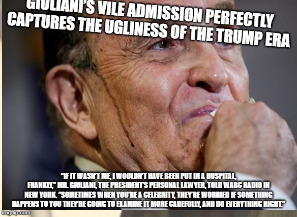 Entitlement | GIULIANI’S VILE ADMISSION PERFECTLY CAPTURES THE UGLINESS OF THE TRUMP ERA; “IF IT WASN’T ME, I WOULDN’T HAVE BEEN PUT IN A HOSPITAL, FRANKLY,” MR. GIULIANI, THE PRESIDENT’S PERSONAL LAWYER, TOLD WABC RADIO IN NEW YORK. “SOMETIMES WHEN YOU’RE A CELEBRITY, THEY’RE WORRIED IF SOMETHING HAPPENS TO YOU THEY’RE GOING TO EXAMINE IT MORE CAREFULLY, AND DO EVERYTHING RIGHT.” | image tagged in giuliani | made w/ Imgflip meme maker