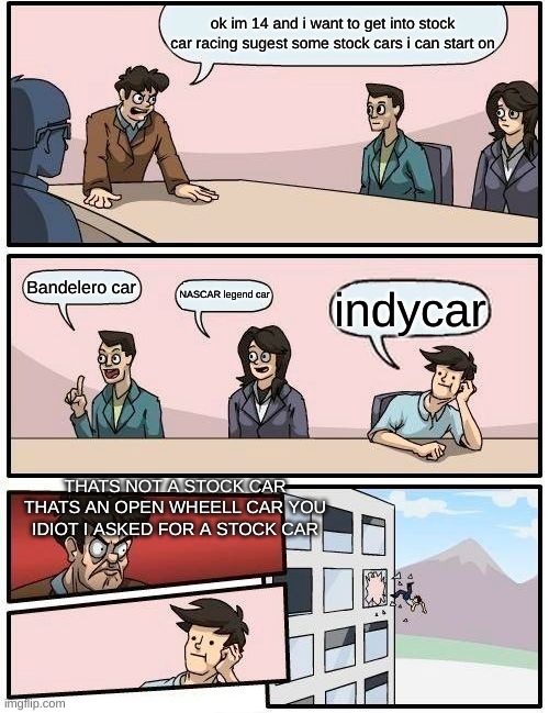 when i ask for a stock car | ok im 14 and i want to get into stock car racing sugest some stock cars i can start on; Bandelero car; NASCAR legend car; indycar; THATS NOT A STOCK CAR THATS AN OPEN WHEELL CAR YOU IDIOT I ASKED FOR A STOCK CAR | image tagged in memes,boardroom meeting suggestion | made w/ Imgflip meme maker