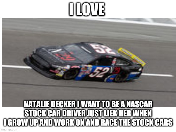 my NASCAR driver hero is Natalie Decker | I LOVE; NATALIE DECKER I WANT TO BE A NASCAR STOCK CAR DRIVER JUST LIEK HER WHEN I GROW UP AND WORK ON AND RACE THE STOCK CARS | image tagged in blank white template | made w/ Imgflip meme maker