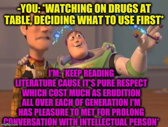 -You and me. | -YOU: *WATCHING ON DRUGS AT TABLE, DECIDING WHAT TO USE FIRST*; I'M: *KEEP READING LITERATURE CAUSE IT'S PURE RESPECT WHICH COST MUCH AS ERUDITION ALL OVER EACH OF GENERATION I'M HAS PLEASURE TO MET FOR PROLONG CONVERSATION WITH INTELLECTUAL PERSON* | image tagged in x x everywhere magic,toy story,buzz lightyear,cartoon week,don't do drugs,run away | made w/ Imgflip meme maker