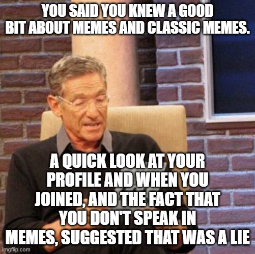 Maury Lie Detector Meme | YOU SAID YOU KNEW A GOOD BIT ABOUT MEMES AND CLASSIC MEMES. A QUICK LOOK AT YOUR PROFILE AND WHEN YOU JOINED, AND THE FACT THAT YOU DON'T SP | image tagged in memes,maury lie detector | made w/ Imgflip meme maker