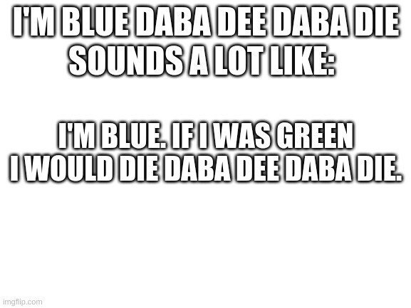 i'm blue | SOUNDS A LOT LIKE:; I'M BLUE DABA DEE DABA DIE; I'M BLUE. IF I WAS GREEN I WOULD DIE DABA DEE DABA DIE. | image tagged in blank white template | made w/ Imgflip meme maker