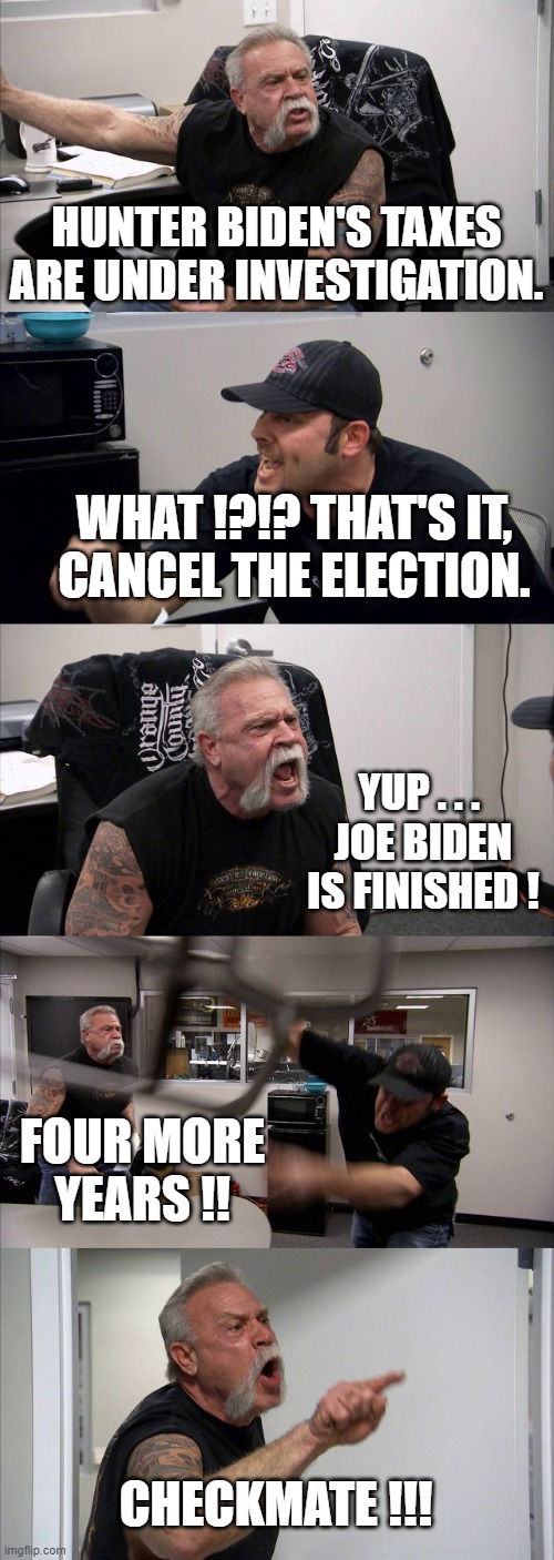 American Chopper Argument | HUNTER BIDEN'S TAXES ARE UNDER INVESTIGATION. WHAT !?!? THAT'S IT,
CANCEL THE ELECTION. YUP . . . 
JOE BIDEN IS FINISHED ! FOUR MORE YEARS !! CHECKMATE !!! | image tagged in memes,american chopper argument | made w/ Imgflip meme maker