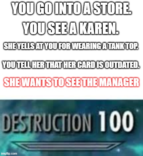 The karen strikes again... totally. | YOU GO INTO A STORE. YOU SEE A KAREN. SHE YELLS AT YOU FOR WEARING A TANK TOP. YOU TELL HER THAT HER CARD IS OUTDATED. SHE WANTS TO SEE THE MANAGER | image tagged in destruction 100 | made w/ Imgflip meme maker