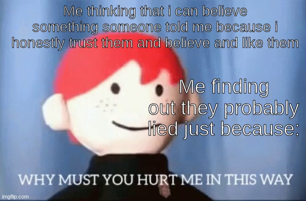 why must you hurt me in this way | Me thinking that i can believe something someone told me because i honestly trust them and believe and like them; Me finding out they probably lied just because: | image tagged in why must you hurt me in this way | made w/ Imgflip meme maker