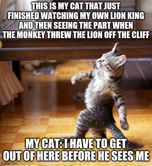 Cat Walking Like A Boss | THIS IS MY CAT THAT JUST FINISHED WATCHING MY OWN LION KING AND THEN SEEING THE PART WHEN THE MONKEY THREW THE LION OFF THE CLIFF; MY CAT: I HAVE TO GET OUT OF HERE BEFORE HE SEES ME | image tagged in cat walking like a boss | made w/ Imgflip meme maker