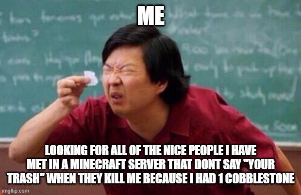 It do be true tho | ME; LOOKING FOR ALL OF THE NICE PEOPLE I HAVE MET IN A MINECRAFT SERVER THAT DONT SAY "YOUR TRASH" WHEN THEY KILL ME BECAUSE I HAD 1 COBBLESTONE | image tagged in minecraft | made w/ Imgflip meme maker