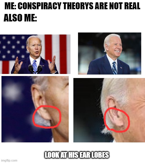 If you having a hard time finding it, the left photo has his ear lobe attached to his head, and the right photo has his earlobe  | ME: CONSPIRACY THEORYS ARE NOT REAL; ALSO ME:; LOOK AT HIS EAR LOBES | image tagged in blank white template,joe biden,2020,conspiracy theory | made w/ Imgflip meme maker