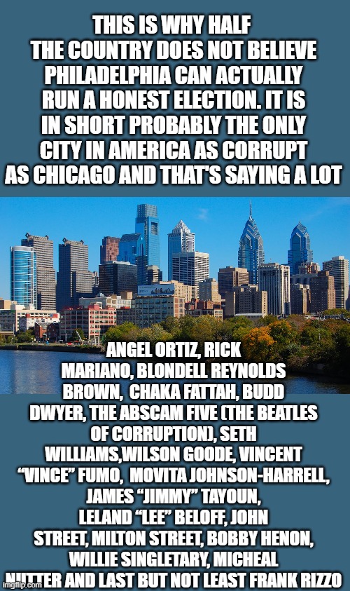 yep | THIS IS WHY HALF  THE COUNTRY DOES NOT BELIEVE PHILADELPHIA CAN ACTUALLY RUN A HONEST ELECTION. IT IS IN SHORT PROBABLY THE ONLY CITY IN AMERICA AS CORRUPT AS CHICAGO AND THAT'S SAYING A LOT; ANGEL ORTIZ, RICK MARIANO, BLONDELL REYNOLDS BROWN,  CHAKA FATTAH, BUDD DWYER, THE ABSCAM FIVE (THE BEATLES OF CORRUPTION), SETH WILLIAMS,WILSON GOODE, VINCENT “VINCE” FUMO,  MOVITA JOHNSON-HARRELL, JAMES “JIMMY” TAYOUN, LELAND “LEE” BELOFF, JOHN STREET, MILTON STREET, BOBBY HENON, WILLIE SINGLETARY, MICHEAL NUTTER AND LAST BUT NOT LEAST FRANK RIZZO | image tagged in voter fraud,banana republic,democrats,communism | made w/ Imgflip meme maker