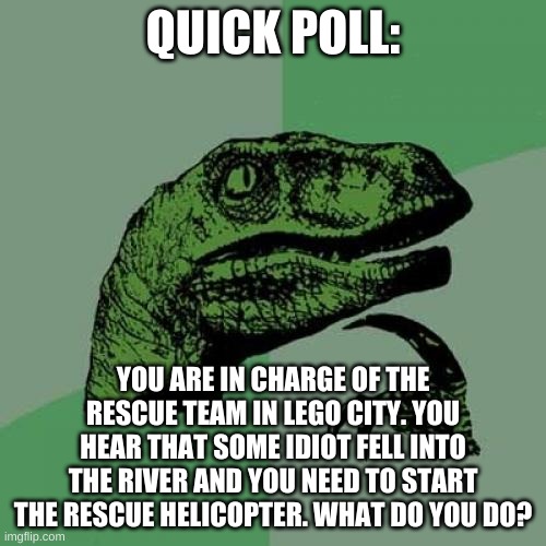 a man has answered a question in lego city! | QUICK POLL:; YOU ARE IN CHARGE OF THE RESCUE TEAM IN LEGO CITY. YOU HEAR THAT SOME IDIOT FELL INTO THE RIVER AND YOU NEED TO START THE RESCUE HELICOPTER. WHAT DO YOU DO? | image tagged in memes,philosoraptor,polls | made w/ Imgflip meme maker