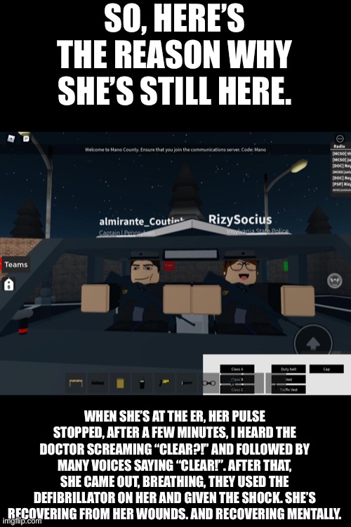 Explaining to you guys why. Calm down. | SO, HERE’S THE REASON WHY SHE’S STILL HERE. WHEN SHE’S AT THE ER, HER PULSE STOPPED, AFTER A FEW MINUTES, I HEARD THE DOCTOR SCREAMING “CLEAR?!” AND FOLLOWED BY MANY VOICES SAYING “CLEAR!”. AFTER THAT, SHE CAME OUT, BREATHING, THEY USED THE DEFIBRILLATOR ON HER AND GIVEN THE SHOCK. SHE’S RECOVERING FROM HER WOUNDS. AND RECOVERING MENTALLY. | image tagged in roblox,shes fine,wtf she has the super super happy face,its 350 usd wtfff,recovery,troopers | made w/ Imgflip meme maker