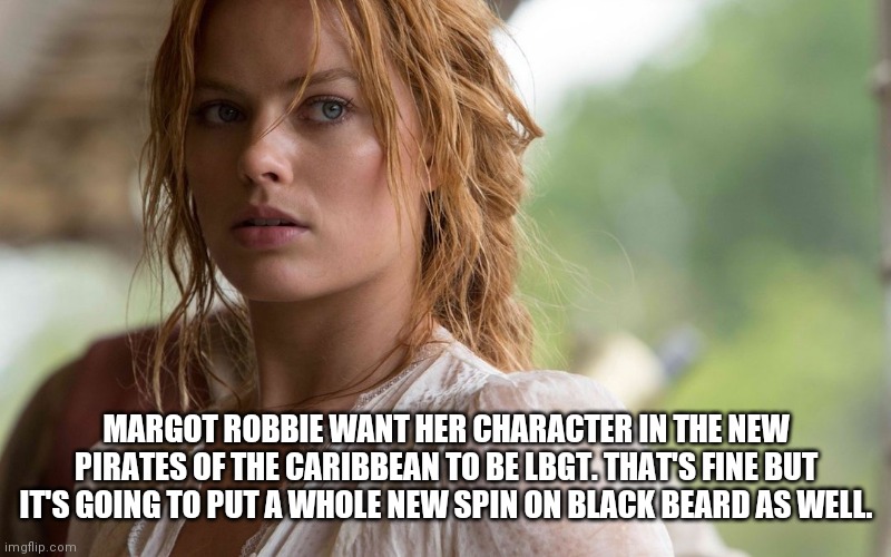Margot robbie POTC | MARGOT ROBBIE WANT HER CHARACTER IN THE NEW PIRATES OF THE CARIBBEAN TO BE LBGT. THAT'S FINE BUT IT'S GOING TO PUT A WHOLE NEW SPIN ON BLACK BEARD AS WELL. | image tagged in margot robbie,pirates of the carribean,lbgt,black beard | made w/ Imgflip meme maker