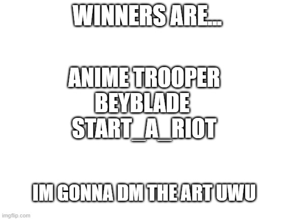 WINNERS | WINNERS ARE... ANIME TROOPER
BEYBLADE 
START_A_RIOT; IM GONNA DM THE ART UWU | image tagged in blank white template | made w/ Imgflip meme maker