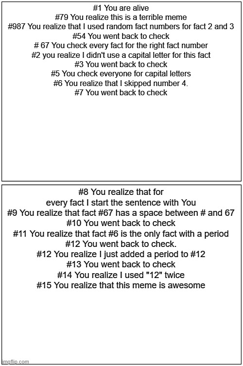 Brain teaser meme | #1 You are alive
#79 You realize this is a terrible meme
#987 You realize that I used random fact numbers for fact 2 and 3
#54 You went back to check
# 67 You check every fact for the right fact number
#2 you realize I didn't use a capital letter for this fact
#3 You went back to check
#5 You check everyone for capital letters
#6 You realize that I skipped number 4.
#7 You went back to check; #8 You realize that for every fact I start the sentence with You
#9 You realize that fact #67 has a space between # and 67
#10 You went back to check
#11 You realize that fact #6 is the only fact with a period
#12 You went back to check.
#12 You realize I just added a period to #12
#13 You went back to check
#14 You realize I used "12" twice
#15 You realize that this meme is awesome | image tagged in memes,blank comic panel 1x2 | made w/ Imgflip meme maker