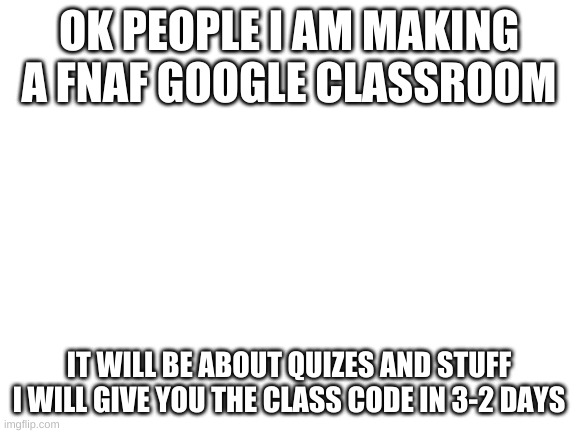 Blank White Template | OK PEOPLE I AM MAKING A FNAF GOOGLE CLASSROOM; IT WILL BE ABOUT QUIZES AND STUFF I WILL GIVE YOU THE CLASS CODE IN 3-2 DAYS | image tagged in blank white template | made w/ Imgflip meme maker