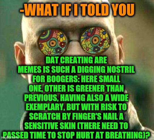 -Sega Dreamcast. | DAT CREATING ARE MEMES IS SUCH A DIGGING NOSTRIL FOR BOOGERS: HERE SMALL ONE, OTHER IS GREENER THAN PREVIOUS, HAVING ALSO A WIDE EXEMPLARY, BUT WITH RISK TO SCRATCH BY FINGER'S NAIL A SENSITIVE SKIN (THERE NEED TO PASSED TIME TO STOP HURT AT BREATHING)? -WHAT IF I TOLD YOU | image tagged in acid kicks in morpheus,boogers,finding nemo,green arrow,nosebleed,be careful | made w/ Imgflip meme maker