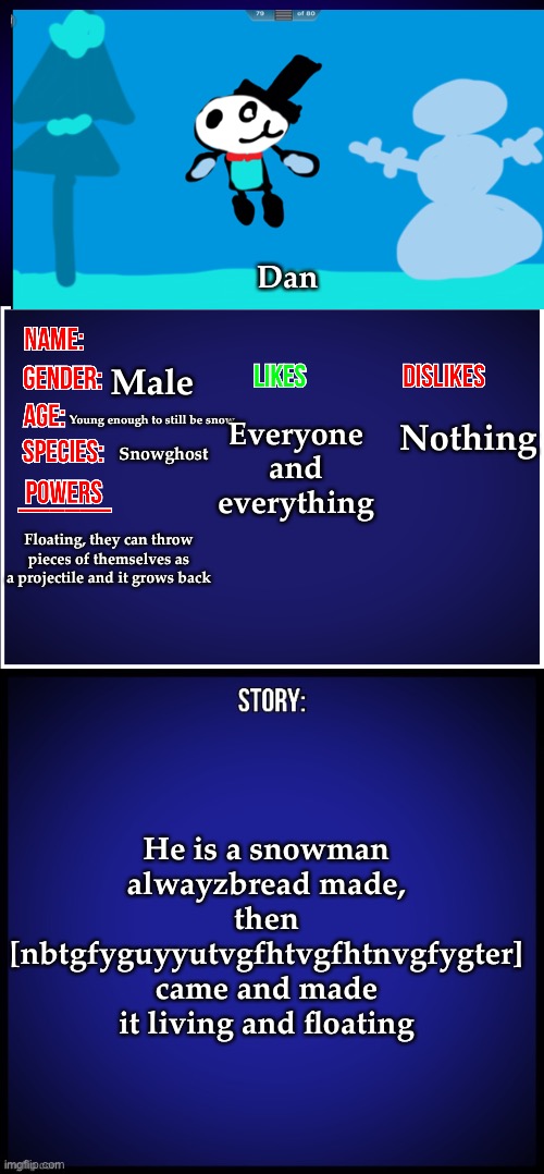 Oki, now we qna | Dan; Male; Everyone and everything; Nothing; Young enough to still be snow; Snowghost; Floating, they can throw pieces of themselves as a projectile and it grows back; He is a snowman alwayzbread made, then [nbtgfyguyyutvgfhtvgfhtnvgfygter] came and made it living and floating | image tagged in oc full showcase | made w/ Imgflip meme maker